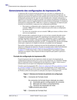 Gerenciamento das configurações da impressora ZPL
120
980612-091 Rev. C GX420t™/GX430t™ Guia do usuário 27/10/10
Gerenciamento das configurações da impressora ZPL
A impressora ZPL foi desenvolvida para permitir que você altere as configurações da
impressora de forma dinâmica para diminuir o tempo de processamento da impressão. Os
parâmetros persistentes da impressora serão mantidos para uso dos próximos formatos. Essas
configurações permanecerão em vigor até serem alteradas pelos comandos subsequentes, a
impressora ser reiniciada ou religada ou quando você restaurar um parâmetro com padrão de
fábrica usando a rotina de 4 (quatro) flashes do modo do botão de alimentação. O comando de
atualização da configuração ZPL (^JU) salva e restaura as configurações da impressora para
inicializar (ou reinicializar) a impressora com configurações predefinidas.
• Para manter as configurações após a impressora ser religada ou reiniciada, um
comando ^JUS pode ser enviado à impressora para salvar todas as configurações
persistentes atuais.
• Os valores são recuperados com um comando ^JUR, que restaura os últimos valores
salvos na sua impressora.
O ZPL armazena todos os parâmetros de uma vez com um único comando (discutido acima).
A linguagem de programação de legado EPL (suportada por esta impressora) altera e salva
comandos individuais imediatamente. A maioria das configurações e ajustes é compartilhada
entre ZPL e EPL. Por exemplo, a alteração da configuração de velocidade com EPL também
altera a velocidade definida para operações com ZPL. A configuração EPL alterada será mantida
mesmo após a impressora ser religada ou reiniciada com qualquer uma das linguagens.
Para auxiliar o desenvolvedor, a impressora tem uma lista dos parâmetros de operação, uma
etiqueta de configuração da impressora. Ela pode ser acessada usando o botão Feed (Alimentar)
da impressora e a Impressão de uma etiqueta de teste (Configuração da impressora)
na página 23. O Zebra Setup Utility e o driver do ZebraDesigner™ para Windows também
imprimem essa etiqueta e outras etiquetas de status da impressora para ajudá-lo a gerenciar a
sua impressora.
Formato de configuração da impressora ZPL
É possível gerenciar mais de uma impressora criando um arquivo de programação de
configuração da impressora para envio a uma ou mais impressoras, ou o ZebraNet™ Bridge
pode ser usado para clonar a configuração de uma impressora. A figura 1 abaixo mostra a
estrutura básica de um arquivo de configuração de programação ZPL.
Consulte o guia do programador ZPL e Status de configuração ZPL para referência cruzada
de comandos na página 122 para criar um arquivo de programação. O ZSU (Zebra Setup
Utility) pode ser usado para enviar arquivos de programação à impressora. O Bloco de notas
do Windows (editor de textos) pode ser usado para criar arquivos de programação.
Figura 1 • Estrutura do formato do parâmetro de configuração
^XA — Comando de Formato inicial
^XZ — Comando de Formato final
Os comandos de formato fazem distinção de ordem
a) Impressão geral e configurações de comando
b) Manuseio de mídia e comportamentos
c) Tamanho da impressão de mídia
^JUS comando para salvar
 