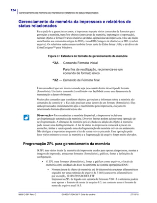 Gerenciamento da memória da impressora e relatórios de status relacionados
124
980612-091 Rev. C GX420t™/GX430t™ Guia do usuário 27/10/10
Gerenciamento da memória da impressora e relatórios de
status relacionados
Para ajudá-lo a gerenciar recursos, a impressora suporta vários comandos de formatos para
gerenciar a memória, transferir objetos (entre áreas da memória, importação e exportação),
nomear objetos e fornecer vários relatórios de status operacional da impressora. Eles são muito
semelhantes aos comandos antigos do DOS, como DIR (listagem de diretórios) e DEL (excluir
arquivo). Os relatórios mais comuns também fazem parte do Zebra Setup Utility e do driver do
ZebraDesigner™ para Windows.
Figura 3 • Estrutura do formato de gerenciamento da memória
É recomendável que um único comando seja processado dentro desse tipo de formato
(formulário). Um único comando é reutilizado com facilidade como uma ferramenta de
manutenção e desenvolvimento.
Muitos dos comandos que transferem objetos, gerenciam e informam sobre a memória são
comandos de controle (~). Eles não precisam estar dentro de um formato (formulário). Eles
serão processados imediatamente após o recebimento pela impressora, estejam em
determinado formato (formulário) ou não.
Programação ZPL para gerenciamento da memória
O ZPL tem vários locais de memória da impressora usados para operar a impressora, montar a
imagem de impressão, armazenar formatos (formulários), gráficos, fontes e definições de
configuração.
• O ZPL trata formatos (formulários), fontes e gráficos como arquivos, e locais de
memória como unidades de disco no ambiente do sistema operacional DOS:
• Nomenclatura do objeto de memória: até 16 (dezesseis) caracteres alfanuméricos
seguidos por uma extensão de arquivo de 3 (três) caracteres alfanuméricos:
por exemplo, 123456789ABCDEF.TTF
Impressoras ZPL de legado com versões de firmware V60.13 e anteriores podem
usar apenas o formato de nome de arquivo 8.3, em contraste com o formato de
nome de arquivo atual 16.3.
Observação • Para maximizar a memória disponível, a impressora inclui uma
desfragmentação automática da memória. Diversos fatores podem acionar uma operação de
desfragmentação. A alteração da memória pela exclusão ou adição de objetos à memória
pode causar uma desfragmentação. A luz de status da impressora começará a piscar em
vermelho, âmbar e verde quando uma desfragmentação da memória estiver em andamento.
Não desligue a impressora enquanto a luz de status estiver piscando. Essa operação pode
levar vários minutos se o uso da memória e a fragmentação de arquivo forem muito elevados.
^XA — Comando Formato inicial
Para fins de reutilização, recomenda-se um
comando de formato único
^XZ — Comando de Formato final
 