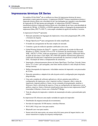 Introdução
Impressoras térmicas GX Series
2
980612-091 Rev. C GX420t™/GX430t™ Guia do usuário 27/10/10
Impressoras térmicas GX Series
Os modelos GX da Zebra®
são os melhores na classe de impressoras térmicas de mesa e
apresentam a maior gama de recursos. A impressora GX420t™ fornece transferência térmica e
impressão térmica direta com velocidade de até 6 ips (polegadas por segundo) a uma densidade
de impressão de 203 dpi (pontos por polegada). As impressoras GX430t™ fornecem
transferência térmica e impressão térmica direta com velocidades de até 4 ips a uma densidade de
impressão de 300 dpi. A GX420t e a GX430t suportam ambas as linguagens de programação da
impressora Zebra, ZPL™ e EPL™, e uma ampla variedade de opções de interface e recursos.
A impressora G-Series™ apresenta:
• Detecção automática de linguagem da impressora e troca entre programação ZPL e EPL
e formatos de etiqueta.
• Design OpenAccess™ para carregamento de mídia simplificado.
• O modelo de carregamento de fita mais simples do mercado.
• Controles e guias de mídia do operador codificados com cores.
• Global Printing Solution da Zebra™ – suporta a codificação de teclado do Microsoft
Windows (e ANSI), Unicode UTF-8 e UTF 16 (formatos de transformação Unicode),
XML, ASCII (7 e 8 bits, usado por programas e sistemas de legado), codificação básica
de fonte de byte único e byte duplo, JIS e Shift-JIS (padrões internacionais japoneses),
codificação hexadecimal e mapeamento personalizado de caracteres (criação de tabela
DAT, vinculação de fontes e remapeamento de caracteres).
• Importação e dimensionamento diretos de fontes OpenType e TrueType, Unicode, fontes
Swiss 721 e Latin 1 pré-carregadas, uma fonte interna escalável e uma seleção de fontes
bitmap internas.
• Melhor desempenho da impressora: velocidades maiores de impressão e um processador
de 32 bits.
• Detecção automática e adaptável do cabo da porta serial e configuração para integração
plug-and-play.
• Uma suíte completa de softwares aplicativos e drivers gratuitos para definir as
configurações da impressora, criar e imprimir recibos e etiquetas, obter o status da
impressora, importar gráficos e fontes, enviar comandos de programação, atualizar o
firmware e fazer o download de arquivos. Clone as configurações da impressora e envie
gráficos, arquivos, fontes e firmware (atualizações) para uma ou mais impressoras Zebra®
conectadas à Ethernet e locais com o ZebraNet™ Bridge.
• Teste de cabeçote de impressão e relatório de manutenção ativados e personalizados pelo
usuário.
As impressoras GX oferecem uma ampla variedade de opções de impressão:
• Distribuidor de etiqueta (remoção de revestimento).
• Servidor de impressão 10/100 interno e interface Ethernet.
• Wi-Fi (802.11b/g) com visor para usuário.
• Bluetooth com visor para usuário.
• Sensor móvel de marca preta: um sensor móvel de marca preta de largura inteira e um
sensor transmissivo (espaço da etiqueta) multiposição.
 