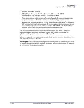 3Introdução
Impressoras térmicas GX Series
27/10/10 GX420t™/GX430t™ Guia do usuário 980612-091 Rev. C
• Cortador de mídia de uso geral.
• RTC (Relógio de tempo real) on-board e memória Flash total de 68 MB
(memória Flash total de 12 MB anterior a 24 de julho de 2009).
• Suporte para idiomas asiáticos com opções de configuração da impressora para grandes
conjuntos de caracteres do chinês simplificado e tradicional, japonês ou coreano.
• Linguagem de programação ZBI 2.0™ (Zebra BASIC Interpreter) da Zebra®
. A linguagem
ZBI permite criar operações personalizadas da impressora que podem automatizar processos
e usar periféricos (isto é, scanners, balanças, teclados, Zebra®
KDU ou KDU Plus™ etc.) -
tudo isso sem precisar estar conectado a um computador ou a uma rede.
Este guia do usuário fornece todas as informações necessárias para operar a impressora
diariamente. Para criar formatos de etiqueta, consulte seus guias de programação ou
aplicativos de design de etiqueta como o Zebra Designer™.
A impressora, quando conectada a um computador host, funciona como um sistema completo
para impressão de rótulos e etiquetas.
Observação • Várias configurações da impressora também podem ser controladas pelo driver
da impressora ou pelo software de design de etiquetas. Consulte a documentação do driver ou
do software para obter mais informações.
 