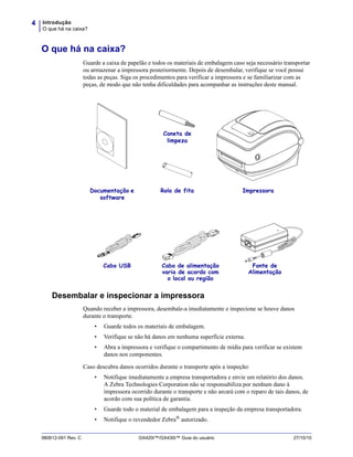 Introdução
O que há na caixa?
4
980612-091 Rev. C GX420t™/GX430t™ Guia do usuário 27/10/10
O que há na caixa?
Guarde a caixa de papelão e todos os materiais de embalagem caso seja necessário transportar
ou armazenar a impressora posteriormente. Depois de desembalar, verifique se você possui
todas as peças. Siga os procedimentos para verificar a impressora e se familiarizar com as
peças, de modo que não tenha dificuldades para acompanhar as instruções deste manual.
Desembalar e inspecionar a impressora
Quando receber a impressora, desembale-a imediatamente e inspecione se houve danos
durante o transporte.
• Guarde todos os materiais de embalagem.
• Verifique se não há danos em nenhuma superfície externa.
• Abra a impressora e verifique o compartimento de mídia para verificar se existem
danos nos componentes.
Caso descubra danos ocorridos durante o transporte após a inspeção:
• Notifique imediatamente a empresa transportadora e envie um relatório dos danos.
A Zebra Technologies Corporation não se responsabiliza por nenhum dano à
impressora ocorrido durante o transporte e não arcará com o reparo de tais danos, de
acordo com sua política de garantia.
• Guarde todo o material de embalagem para a inspeção da empresa transportadora.
• Notifique o revendedor Zebra® autorizado.
Cabo de alimentação
varia de acordo com
o local ou região
Documentação e
software
Fonte de
Alimentação
Cabo USB
ImpressoraRolo de fita
Caneta de
limpeza
 