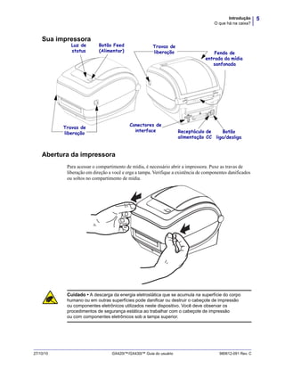 5Introdução
O que há na caixa?
27/10/10 GX420t™/GX430t™ Guia do usuário 980612-091 Rev. C
Sua impressora
Abertura da impressora
Para acessar o compartimento de mídia, é necessário abrir a impressora. Puxe as travas de
liberação em direção a você e erga a tampa. Verifique a existência de componentes danificados
ou soltos no compartimento de mídia.
Conectores de
interface
Botão Feed
(Alimentar)
Luz de
status
Travas de
liberação
Travas de
liberação
Receptáculo de
alimentação CC
Botão
liga/desliga
Fenda de
entrada da mídia
sanfonada
Cuidado • A descarga da energia eletrostática que se acumula na superfície do corpo
humano ou em outras superfícies pode danificar ou destruir o cabeçote de impressão
ou componentes eletrônicos utilizados neste dispositivo. Você deve observar os
procedimentos de segurança estática ao trabalhar com o cabeçote de impressão
ou com componentes eletrônicos sob a tampa superior.
 