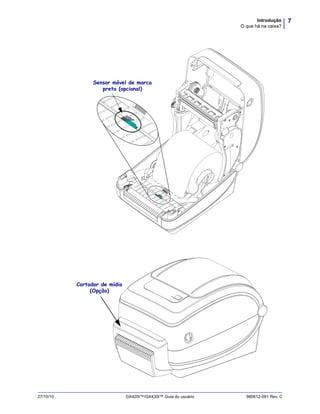 7Introdução
O que há na caixa?
27/10/10 GX420t™/GX430t™ Guia do usuário 980612-091 Rev. C
Sensor móvel de marca
preta (opcional)
Cortador de mídia
(Opção)
 