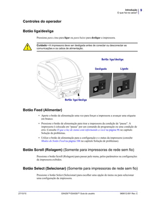 9Introdução
O que há na caixa?
27/10/10 GX420t™/GX430t™ Guia do usuário 980612-091 Rev. C
Controles do operador
Botão liga/desliga
Pressione para cima para ligar ou para baixo para desligar a impressora.
Botão Feed (Alimentar)
• Aperte o botão de alimentação uma vez para forçar a impressora a avançar uma etiqueta
em branco.
• Pressione o botão de alimentação para tirar a impressora da condição de “pausa”. A
impressora é colocada em “pausa” por um comando de programação ou uma condição de
erro. Consulte O que a luz de status está informando a você na página 96 no capítulo
Solução de problemas.
• Utilize o botão de alimentação para a configuração e o status da impressora (consulte
Modos do botão Feed na página 106 no capítulo Solução de problemas).
Botão Scroll (Rolagem) (Somente para impressoras de rede sem fio)
Pressione o botão Scroll (Rolagem) para passar pelo menu, pelos parâmetros ou configurações
da impressora exibidos.
Botão Select (Selecionar) (Somente para impressoras de rede sem fio)
Pressione o botão Select (Selecionar) para escolher uma opção do menu ou para selecionar
uma configuração da impressora.
Cuidado • A impressora deve ser desligada antes de conectar ou desconectar as
comunicações e os cabos de alimentação.
Desligada Ligada
Botão liga/desliga
Botão liga/desliga
 