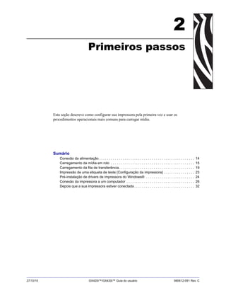 27/10/10 GX420t™/GX430t™ Guia do usuário 980612-091 Rev. C
2
Primeiros passos
Esta seção descreve como configurar sua impressora pela primeira vez e usar os
procedimentos operacionais mais comuns para carregar mídia.
Sumário
Conexão da alimentação . . . . . . . . . . . . . . . . . . . . . . . . . . . . . . . . . . . . . . . . . . . . . . . . . 14
Carregamento da mídia em rolo . . . . . . . . . . . . . . . . . . . . . . . . . . . . . . . . . . . . . . . . . . . 15
Carregamento da fita de transferência. . . . . . . . . . . . . . . . . . . . . . . . . . . . . . . . . . . . . . . 19
Impressão de uma etiqueta de teste (Configuração da impressora) . . . . . . . . . . . . . . . . 23
Pré-instalação de drivers de impressora do Windows® . . . . . . . . . . . . . . . . . . . . . . . . . 24
Conexão da impressora a um computador . . . . . . . . . . . . . . . . . . . . . . . . . . . . . . . . . . . 26
Depois que a sua impressora estiver conectada . . . . . . . . . . . . . . . . . . . . . . . . . . . . . . . 32
 