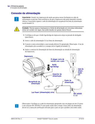 Primeiros passos
Conexão da alimentação
14
980612-091 Rev. C GX420t™/GX430t™ Guia do usuário 27/10/10
Conexão da alimentação
1. Certifique-se de que o botão liga/desliga da impressora esteja na posição de desligado
(para baixo).
2. Insira o cabo de alimentação CA na fonte de alimentação.
3. Conecte a outra extremidade a uma tomada elétrica CA apropriada. Observação: A luz de
alimentação ativa acenderá se a energia estiver ligada na tomada CA.
4. Insira o conector de alimentação da fonte de alimentação na entrada de alimentação
da impressora.
Importante • Instale sua impressora de modo que possa mexer facilmente no cabo de
alimentação se precisar. Para certificar-se de que a impressora não pode transmitir corrente
elétrica, é necessário separar o cabo de alimentação do receptáculo da fonte de alimentação
ou da tomada CA.
Cuidado • Nunca opere a impressora e a fonte de alimentação em uma área onde possa
entrar em contato com água. Isso pode resultar em graves danos físicos!
Conector de
alimentação
Botão
liga/desliga
O plugue varia de
acordo com o país
Luz Power (Alimentação) ativa
Receptáculo de
alimentação
Cabo de
alimen-
tação
CA
Impressora
Fonte de
Alimentação
IEC 60320
C-13
Observação • Verifique se o cabo de alimentação apropriado com um plugue de três (3) pinos
e um conector IEC 60320-C13 está sendo usado todo o tempo. Esses cabos de alimentação
devem ter a marca de certificação relevante para o país em que o produto está sendo usado.
 