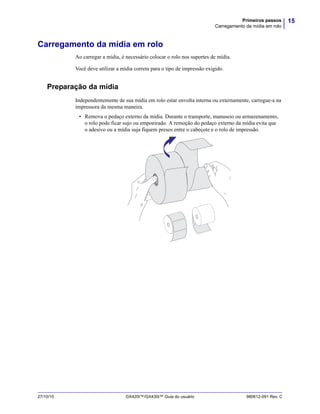 15Primeiros passos
Carregamento da mídia em rolo
27/10/10 GX420t™/GX430t™ Guia do usuário 980612-091 Rev. C
Carregamento da mídia em rolo
Ao carregar a mídia, é necessário colocar o rolo nos suportes de mídia.
Você deve utilizar a mídia correta para o tipo de impressão exigido.
Preparação da mídia
Independentemente de sua mídia em rolo estar envolta interna ou externamente, carregue-a na
impressora da mesma maneira.
• Remova o pedaço externo da mídia. Durante o transporte, manuseio ou armazenamento,
o rolo pode ficar sujo ou empoeirado. A remoção do pedaço externo da mídia evita que
o adesivo ou a mídia suja fiquem presos entre o cabeçote e o rolo de impressão.
 
