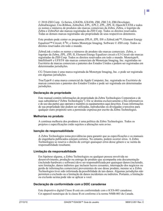iii
27/10/10 GX420t™/GX430t™ Guia do usuário 980612-091 Rev. C
© 2010 ZIH Corp. G-Series, GX420t, GX430t, ZBI, ZBI 2.0, ZBI-Developer,
ZebraDesigner, Uni-Ribbon, ZebraNet, EPL, EPL2, ZPL, ZPL II, OpenACCESS e todos
os nomes e números de produtos são marcas comerciais da Zebra. Zebra, o logotipo da
Zebra e ZebraNet são marcas registradas da ZIH Corp. Todos os direitos reservados.
Todas as demais marcas registradas são propriedade de seus respectivos detentores.
Este produto pode conter os programas ZPL®, ZPL II® e ZebraLink™; Element Energy
Equalizer™ Circuit; E3
®; e fontes Monotype Imaging. Software © ZIH corp. Todos os
direitos reservados em todo o mundo.
ZebraLink e todos os nomes e números de produto são marcas comerciais. Zebra, o
logotipo da Zebra, ZPL, ZPL II, Element Energy Equalizer circuit e E3 Circuit são marcas
registradas da ZIH Corp. Todos os direitos reservados em todo o mundo. Monotype®,
Intellifont® e UFST® são marcas comerciais da Monotype Imaging, Inc. registradas no
Escritório de marcas comerciais e patentes dos Estados Unidos e podem ser registradas em
determinadas jurisdições.
CG Triumvirate é uma marca registrada da Monotype Imaging, Inc. e pode ser registrada
em algumas jurisdições.
TrueType® é uma marca comercial da Apple Computer, Inc. registrada no Escritório de
marcas comerciais e patentes dos Estados Unidos e pode ser registrada em determinadas
jurisdições.
Declaração de propriedade
Este manual contém informações de propriedade da Zebra Technologies Corporation e de
suas subsidiárias (“Zebra Technologies”). Ele se destina exclusivamente a fins informativos
e de uso das partes que operam e mantêm os equipamentos aqui descritos. Essas informações
de sua propriedade não podem ser utilizadas, reproduzidas ou divulgadas a terceiros para
qualquer outro propósito sem a permissão expressa por escrito da Zebra Technologies.
Melhorias no produto
A contínua melhoria dos produtos é uma política da Zebra Technologies. Todos os
projetos e especificações estão sujeitos a alterações sem aviso.
Isenção de responsabilidade
A Zebra Technologies toma providências para garantir que as especificações e os manuais
de engenharia publicados estejam corretos. No entanto, podem ocorrer erros. A Zebra
Technologies se reserva o direito de corrigir quaisquer erros desse gênero e se isenta da
responsabilidade resultante.
Limitação da responsabilidade
Em hipótese alguma, a Zebra Technologies ou qualquer pessoa envolvida no
desenvolvimento, produção ou entrega do produto que acompanha esta documentação
(incluindo hardware e software) deve ser responsabilizada por quaisquer danos (incluindo,
sem limitação, danos indiretos que incluem lucros cessantes, interrupção dos negócios ou
perda de informações comerciais) provenientes do uso desse produto, mesmo se a Zebra
Technologies tiver sido informada da possibilidade de tais danos. Algumas jurisdições não
permitem a exclusão ou a limitação de danos incidentais ou indiretos. Portanto, a limitação
ou exclusão acima pode não se aplicar a você.
Declaração de conformidade com a DOC canadense
Este dispositivo digital Classe B está em conformidade com o ICES-003 canadense.
Cet appareil numérique de la classe B est conforme à la norme NMB-003 du Canada.
 