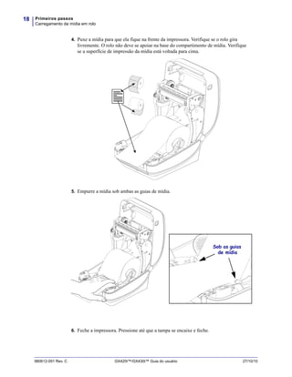 Primeiros passos
Carregamento da mídia em rolo
18
980612-091 Rev. C GX420t™/GX430t™ Guia do usuário 27/10/10
4. Puxe a mídia para que ela fique na frente da impressora. Verifique se o rolo gira
livremente. O rolo não deve se apoiar na base do compartimento de mídia. Verifique
se a superfície de impressão da mídia está voltada para cima.
5. Empurre a mídia sob ambas as guias de mídia.
6. Feche a impressora. Pressione até que a tampa se encaixe e feche.
Sob as guias
de mídia
 