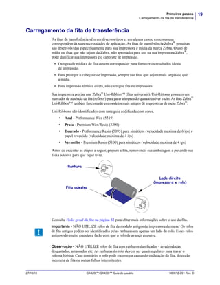 19Primeiros passos
Carregamento da fita de transferência
27/10/10 GX420t™/GX430t™ Guia do usuário 980612-091 Rev. C
Carregamento da fita de transferência
As fitas de transferência vêm em diversos tipos e, em alguns casos, em cores que
correspondem às suas necessidades de aplicação. As fitas de transferência Zebra® genuínas
são desenvolvidas especificamente para sua impressora e mídia da marca Zebra. O uso de
mídia ou fitas que não sejam da Zebra, não aprovadas para uso na sua impressora Zebra®
,
pode danificar sua impressora e o cabeçote de impressão.
• Os tipos de mídia e de fita devem corresponder para fornecer os resultados ideais
de impressão.
• Para proteger o cabeçote de impressão, sempre use fitas que sejam mais largas do que
a mídia.
• Para impressão térmica direta, não carregue fita na impressora.
Sua impressora precisa usar Zebra®
Uni-Ribbon™ (fitas universais). Uni-Ribbons possuem um
marcador de ausência de fita (refletor) para parar a impressão quando estiver vazio. As fitas Zebra®
Uni-Ribbon™ também funcionarão em modelos mais antigos de impressoras de mesa Zebra®.
Uni-Ribbons são identificados com uma guia codificada com cores.
• Azul - Performance Wax (5319)
• Prata - Premium Wax/Resin (3200)
• Dourado - Performance Resin (5095) para sintéticos (velocidade máxima de 6 ips) e
papel revestido (velocidade máxima de 4 ips)
• Vermelho - Premium Resin (5100) para sintéticos (velocidade máxima de 4 ips)
Antes de executar as etapas a seguir, prepare a fita, removendo sua embalagem e puxando sua
faixa adesiva para que fique livre.
Consulte Visão geral da fita na página 42 para obter mais informações sobre o uso da fita.
Ranhura
Fita adesiva
Lado direito
(impressora e rolo)
Importante • NÃO UTILIZE rolos de fita de modelo antigos de impressora de mesa! Os rolos
de fita antigos podem ser identificados pelas ranhuras em apenas um lado do rolo. Esses rolos
antigos são muito grandes e farão com que o rolo de avanço emperre.
Observação • NÃO UTILIZE rolos de fita com ranhuras danificadas - arredondadas,
desgastadas, amassadas etc. As ranhuras do rolo devem ser quadrangulares para travar o
rolo na bobina. Caso contrário, o rolo pode escorregar causando ondulação da fita, detecção
incorreta da fita ou outras falhas intermitentes.
 