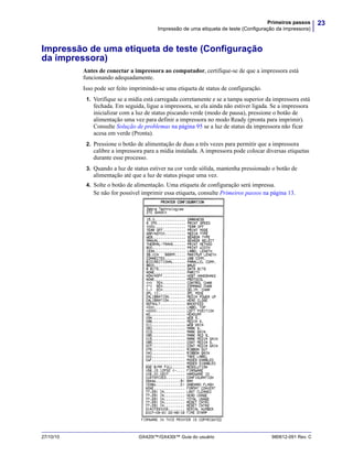 23Primeiros passos
Impressão de uma etiqueta de teste (Configuração da impressora)
27/10/10 GX420t™/GX430t™ Guia do usuário 980612-091 Rev. C
Impressão de uma etiqueta de teste (Configuração
da impressora)
Antes de conectar a impressora ao computador, certifique-se de que a impressora está
funcionando adequadamente.
Isso pode ser feito imprimindo-se uma etiqueta de status de configuração.
1. Verifique se a mídia está carregada corretamente e se a tampa superior da impressora está
fechada. Em seguida, ligue a impressora, se ela ainda não estiver ligada. Se a impressora
inicializar com a luz de status piscando verde (modo de pausa), pressione o botão de
alimentação uma vez para definir a impressora no modo Ready (pronta para imprimir).
Consulte Solução de problemas na página 95 se a luz de status da impressora não ficar
acesa em verde (Pronta).
2. Pressione o botão de alimentação de duas a três vezes para permitir que a impressora
calibre a impressora para a mídia instalada. A impressora pode colocar diversas etiquetas
durante esse processo.
3. Quando a luz de status estiver na cor verde sólida, mantenha pressionado o botão de
alimentação até que a luz de status pisque uma vez.
4. Solte o botão de alimentação. Uma etiqueta de configuração será impressa.
Se não for possível imprimir essa etiqueta, consulte Primeiros passos na página 13.
 