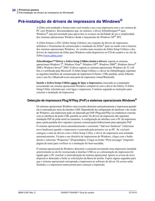 Primeiros passos
Pré-instalação de drivers de impressora do Windows®
24
980612-091 Rev. C GX420t™/GX430t™ Guia do usuário 27/10/10
Pré-instalação de drivers de impressora do Windows®
A Zebra está mudando a forma como você instala e usa a sua impressora com o seu sistema de
PC com Windows. Recomendamos que, no mínimo, o driver ZebraDesigner™ para
Windows®
seja pré-instalado para aproveitar os avanços na facilidade de uso e simplicidade
dos sistemas operacionais Windows desde o lançamento do Windows XP®
SP2.
A Zebra fornece o ZSU (Zebra Setup Utilities), um conjunto de drivers de impressora,
utilitários e ferramentas de comunicação e instalação da Zebra®
para ser usado com a maioria
dos sistemas operacionais Windows. As versões mais recentes do Zebra Setup Utilities e dos
drivers de impressora da Zebra para Windows estão disponíveis no CD do usuário e no site da
Zebra (www.zebra.com).
ZebraDesigner™ Driver e Zebra Setup Utilities (inclui o driver): suporta os sistemas
operacionais Windows 7®, Windows Vista®, Windows XP®, Windows 2000®, Windows Server®
2008 e Windows Server®
2003. O driver suporta os sistemas operacionais Windows de 32 e 64
bits e é certificado pela Microsoft. O Zebra Setup Utilities e o driver do ZebraDesigner suportam
as seguintes interfaces de comunicação da impressora G-Series: USB, paralela, serial, Ethernet
com e sem fio e Bluetooth (com uma porta de impressora virtual Bluetooth).
Instale o Zebra Setup Utilities antes de ligar a impressora conectada ao computador
(executando um sistema operacional Windows compatível com o driver da Zebra). O Zebra
Setup Utility solicitará que você ligue a impressora. Continue seguindo as instruções para
concluir a instalação da impressora.
Detecção de impressora Plug’N’Play (PnP) e sistemas operacionais Windows®
Os sistemas operacionais Windows mais recentes detectam automaticamente a impressora quando
ela é conectada por meio da interface USB. Dependendo da configuração de hardware e da versão
do Windows, sua impressora pode ser detectada por PnP (Plug-and-Play) ao estabelecer conexão
com as interfaces de porta USB, paralela ou serial. Os drivers da impressora não suportam
instalação PnP de porta serial no momento. A configuração de interface com o PC da impressora
para a porta paralela deve suportar e possuir comunicações bidirecionais para operações PnP.
O sistema operacional inicia automaticamente o assistente “Add new hardware” (Adicionar
novo hardware) quando a impressora é conectada pela primeira vez ao PC. Se você pré-
carregou a suíte de drivers com o Zebra Setup Utility, o driver da impressora será instalado
automaticamente. Vá para o seu diretório de impressoras do Windows, clique com o botão
direito e selecione “Properties” (Propriedades). Clique no botão “Print test page” (Imprimir
página de teste) para verificar se a instalação foi bem-sucedida.
O sistema operacional do Windows detectará e conectará novamente uma impressora instalada
anteriormente se ela for reconectada à interface USB ou se a alimentação da impressora for
ligada após o PC concluir a reinicialização do sistema operacional. Ignore os avisos de novo
dispositivo detectado e feche as solicitações da Barra de tarefas. Espere alguns segundos para
que o sistema operacional corresponda a impressora ao software do driver. Os avisos serão
fechados e a impressora estará pronta para começar a impressão.
 