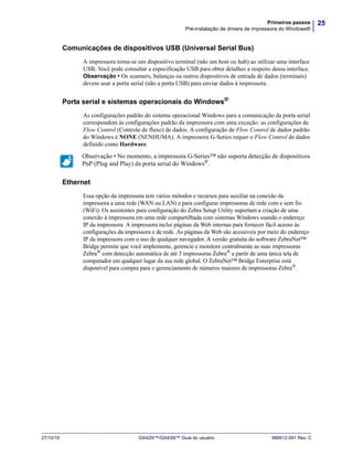 25Primeiros passos
Pré-instalação de drivers de impressora do Windows®
27/10/10 GX420t™/GX430t™ Guia do usuário 980612-091 Rev. C
Comunicações de dispositivos USB (Universal Serial Bus)
A impressora torna-se um dispositivo terminal (não um host ou hub) ao utilizar uma interface
USB. Você pode consultar a especificação USB para obter detalhes a respeito dessa interface.
Observação • Os scanners, balanças ou outros dispositivos de entrada de dados (terminais)
devem usar a porta serial (não a porta USB) para enviar dados à impressora.
Porta serial e sistemas operacionais do Windows®
As configurações padrão do sistema operacional Windows para a comunicação da porta serial
correspondem às configurações padrão da impressora com uma exceção: as configurações de
Flow Control (Controle de fluxo) de dados. A configuração de Flow Control de dados padrão
do Windows é NONE (NENHUMA). A impressora G-Series requer o Flow Control de dados
definido como Hardware.
Ethernet
Essa opção da impressora tem vários métodos e recursos para auxiliar na conexão da
impressora a uma rede (WAN ou LAN) e para configurar impressoras de rede com e sem fio
(WiFi). Os assistentes para configuração do Zebra Setup Utility suportam a criação de uma
conexão à impressora em uma rede compartilhada com sistemas Windows usando o endereço
IP da impressora. A impressora inclui páginas da Web internas para fornecer fácil acesso às
configurações da impressora e de rede. As páginas da Web são acessíveis por meio do endereço
IP da impressora com o uso de qualquer navegador. A versão gratuita do software ZebraNet™
Bridge permite que você implemente, gerencie e monitore centralmente as suas impressoras
Zebra® com detecção automática de até 3 impressoras Zebra® a partir de uma única tela de
computador em qualquer lugar da sua rede global. O ZebraNet™ Bridge Enterprise está
disponível para compra para o gerenciamento de números maiores de impressoras Zebra®.
Observação • No momento, a impressora G-Series™ não suporta detecção de dispositivos
PnP (Plug and Play) da porta serial do Windows®
.
 