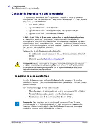 Primeiros passos
Conexão da impressora a um computador
26
980612-091 Rev. C GX420t™/GX430t™ Guia do usuário 27/10/10
Conexão da impressora a um computador
As impressoras G-Series™ da Zebra®
suportam uma variedade de opções de interface e
configurações. Entre elas estão: Interface USB (Universal Serial Bus), RS232 Serial, Paralela
(IEEE 1284.4) e 10/100 Ethernet.
• USB, Serial e Paralela
• Opcional: USB, Serial e Ethernet (com fio)
• Opcional: USB, Serial e Ethernet (rede sem fio - WiFi) com visor LCD
• Opcional: USB, Serial e Bluetooth com visor LCD
O Zebra Setup Utility foi desenvolvido para auxiliar na instalação dessas interfaces.
O cabeamento e parâmetros exclusivos para cada uma dessas interfaces físicas de
comunicação da impressora serão discutidos nas próximas páginas para auxiliar nas opções
de configuração antes e logo depois de ligar a impressora. Os assistentes para configuração
do Zebra Setup Utilities fornecerão instruções para ligar a impressora no momento apropriado
para concluir a instalação da sua impressora.
Para conectar às interfaces de comunicação sem fio:
• Wi-Fi (Ethernet) - consulte o manual do Servidor de impressão interno ZebraNet®
10/100.
• Bluetooth - consulte Opção Bluetooth na página 67.
Requisitos do cabo da interface
Os cabos de dados devem ser totalmente blindados e ligados a conectores de metal ou
metalizados. Os cabos e conectores blindados são necessários para evitar a radiação e recepção
de ruídos elétricos.
Para minimizar a recepção de ruído elétrico no cabo:
• Mantenha os cabos de dados o mais curto possível (recomenda-se 1,83 m [6 pés]).
• Não aperte demais os cabos de dados e os cabos de alimentação.
• Não amarre os cabos de dados nos condutores dos fios elétricos.
.
Cuidado • Mantenha o interruptor de energia na posição OFF (desligada) ao conectar
o cabo da interface. O cabo de alimentação deve ser inserido na fonte de alimentação
no receptáculo de alimentação na parte de trás da impressora antes de conectar ou
desconectar os cabos de comunicações.
Importante • Essa impressora está em conformidade com a parte 15 das “Regras e
regulamentações” da FCC para equipamentos da Classe B que utilizam cabos de dados
totalmente blindados. A utilização de cabos não blindados pode aumentar as emissões
de radiação acima dos limites permitidos para a Classe B.
 