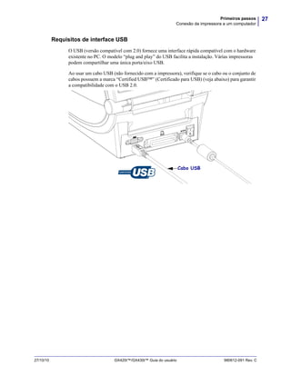 27Primeiros passos
Conexão da impressora a um computador
27/10/10 GX420t™/GX430t™ Guia do usuário 980612-091 Rev. C
Requisitos de interface USB
O USB (versão compatível com 2.0) fornece uma interface rápida compatível com o hardware
existente no PC. O modelo “plug and play” do USB facilita a instalação. Várias impressoras
podem compartilhar uma única porta/eixo USB.
Ao usar um cabo USB (não fornecido com a impressora), verifique se o cabo ou o conjunto de
cabos possuem a marca “Certified USB™” (Certificado para USB) (veja abaixo) para garantir
a compatibilidade com o USB 2.0.
.
Cabo USB
 