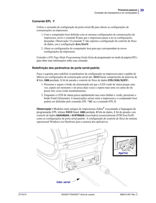 29Primeiros passos
Conexão da impressora a um computador
27/10/10 GX420t™/GX430t™ Guia do usuário 980612-091 Rev. C
Comando EPL Y
Utilize o comando de configuração de porta serial (Y) para alterar as configurações de
comunicações na impressora.
1. Com o computador host definido com as mesmas configurações de comunicações da
impressora, envie o comando Y para que a impressora passe a ter as configurações
desejadas. Observação: O comando Y não suporta a configuração do controle de fluxo
de dados, use a configuração Xon/Xoff.
2. Altere as configurações do computador host para que correspondam às novas
configurações da impressora.
Consulte o EPL Page Mode Programming Guide (Guia de programação no modo de página EPL)
para obter mais informações sobre esse comando.
Redefinição dos parâmetros de porta serial padrão
Faça o seguinte para redefinir os parâmetros de configuração na impressora para o padrão de
fábrica (as configurações de comunicação serial são: 9600 baud, comprimento de palavras de
8 bits, SEM paridade, 1 bit de parada e controle de fluxo de dados DTR/XON/XOFF).
1. Pressione e segure o botão de alimentação até que o LED verde de status pisque uma
vez, espere um momento e ele pisca duas vezes e espere mais uma vez antes de ele
piscar três vezes (solte imediatamente).
2. Enquanto o LED de status pisca rapidamente nas cores âmbar e verde, pressione o
botão Feed (Alimentar). Comunicações seriais entre a impressora e o computador host
podem ser definidas pelo comando ZPL ^SC ou o comando EPL Y.
Observação • Modelos mais antigos de impressoras Zebra®
executando a linguagem de
programação EPL tinham 9600 baud, SEM paridade, 8 bits de dados, 1 bit de parada e um
controle de dados HARDWARE e SOFTWARE (mesclados) (essencialmente DTR/Xon/Xoff)
como as configurações de porta serial padrão. A configuração de controle de fluxo do sistema
operacional Windows era Hardware para a maioria dos aplicativos.
Apertar
Cabo serial
 