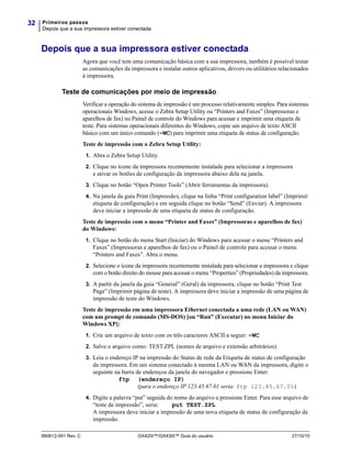 Primeiros passos
Depois que a sua impressora estiver conectada
32
980612-091 Rev. C GX420t™/GX430t™ Guia do usuário 27/10/10
Depois que a sua impressora estiver conectada
Agora que você tem uma comunicação básica com a sua impressora, também é possível testar
as comunicações da impressora e instalar outros aplicativos, drivers ou utilitários relacionados
à impressora.
Teste de comunicações por meio de impressão
Verificar a operação do sistema de impressão é um processo relativamente simples. Para sistemas
operacionais Windows, acesse o Zebra Setup Utility ou “Printers and Faxes” (Impressoras e
aparelhos de fax) no Painel de controle do Windows para acessar e imprimir uma etiqueta de
teste. Para sistemas operacionais diferentes do Windows, copie um arquivo de texto ASCII
básico com um único comando (~WC) para imprimir uma etiqueta de status de configuração.
Teste de impressão com o Zebra Setup Utility:
1. Abra o Zebra Setup Utility.
2. Clique no ícone da impressora recentemente instalada para selecionar a impressora
e ativar os botões de configuração da impressora abaixo dela na janela.
3. Clique no botão “Open Printer Tools” (Abrir ferramentas da impressora).
4. Na janela da guia Print (Impressão), clique na linha “Print configuration label” (Imprimir
etiqueta de configuração) e em seguida clique no botão “Send” (Enviar). A impressora
deve iniciar a impressão de uma etiqueta de status de configuração.
Teste de impressão com o menu “Printer and Faxes” (Impressoras e aparelhos de fax)
do Windows:
1. Clique no botão do menu Start (Iniciar) do Windows para acessar o menu “Printers and
Faxes” (Impressoras e aparelhos de fax) ou o Painel de controle para acessar o menu
“Printers and Faxes”. Abra o menu.
2. Selecione o ícone da impressora recentemente instalada para selecionar a impressora e clique
com o botão direito do mouse para acessar o menu “Properties” (Propriedades) da impressora.
3. A partir da janela da guia “General” (Geral) da impressora, clique no botão “Print Test
Page” (Imprimir página de teste). A impressora deve iniciar a impressão de uma página de
impressão de teste do Windows.
Teste de impressão em uma impressora Ethernet conectada a uma rede (LAN ou WAN)
com um prompt de comando (MS-DOS) [ou “Run” (Executar) no menu Iniciar do
Windows XP]:
1. Crie um arquivo de texto com os três caracteres ASCII a seguir: ~WC
2. Salve o arquivo como: TEST.ZPL (nomes de arquivo e extensão arbitrários).
3. Leia o endereço IP na impressão do Status de rede da Etiqueta de status de configuração
da impressora. Em um sistema conectado à mesma LAN ou WAN da impressora, digite o
seguinte na barra de endereços da janela do navegador e pressione Enter:
ftp (endereço IP)
(para o endereço IP 123.45.67.01 seria: ftp 123.45.67.01)
4. Digite a palavra “put” seguida do nome do arquivo e pressione Enter. Para esse arquivo de
“teste de impressão”, seria: put TEST.ZPL
A impressora deve iniciar a impressão de uma nova etiqueta de status de configuração da
impressão.
 