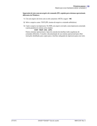 33Primeiros passos
Depois que a sua impressora estiver conectada
27/10/10 GX420t™/GX430t™ Guia do usuário 980612-091 Rev. C
Impressão de teste com um arquivo de comando ZPL copiado para sistemas operacionais
diferentes do Windows:
1. Crie um arquivo de texto com os três caracteres ASCII a seguir: ~WC
2. Salve o arquivo como: TEST.ZPL (nomes de arquivo e extensão arbitrários).
3. Copie o arquivo na impressora. No DOS, um arquivo enviado a uma impressora conectada
à porta paralela do sistema seria simples:
COPY TEST.ZPL LPT1
Outros sistemas operacionais e tipos de conexão da interface terão sequências de
comandos diferentes. Consulte a documentação do seu sistema operacional para obter
instruções detalhadas para copiar para a interface adequada da impressora para esse teste.
 