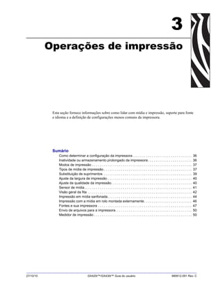 27/10/10 GX420t™/GX430t™ Guia do usuário 980612-091 Rev. C
3
Operações de impressão
Esta seção fornece informações sobre como lidar com mídia e impressão, suporte para fonte
e idioma e a definição de configurações menos comuns da impressora.
Sumário
Como determinar a configuração da impressora. . . . . . . . . . . . . . . . . . . . . . . . . . . . . . . 36
Inatividade ou armazenamento prolongado da impressora. . . . . . . . . . . . . . . . . . . . . . . 36
Modos de impressão . . . . . . . . . . . . . . . . . . . . . . . . . . . . . . . . . . . . . . . . . . . . . . . . . . . . 37
Tipos de mídia de impressão . . . . . . . . . . . . . . . . . . . . . . . . . . . . . . . . . . . . . . . . . . . . . . 37
Substituição de suprimentos . . . . . . . . . . . . . . . . . . . . . . . . . . . . . . . . . . . . . . . . . . . . . . 39
Ajuste da largura de impressão . . . . . . . . . . . . . . . . . . . . . . . . . . . . . . . . . . . . . . . . . . . . 40
Ajuste da qualidade da impressão. . . . . . . . . . . . . . . . . . . . . . . . . . . . . . . . . . . . . . . . . . 40
Sensor de mídia. . . . . . . . . . . . . . . . . . . . . . . . . . . . . . . . . . . . . . . . . . . . . . . . . . . . . . . . 41
Visão geral da fita . . . . . . . . . . . . . . . . . . . . . . . . . . . . . . . . . . . . . . . . . . . . . . . . . . . . . . 42
Impressão em mídia sanfonada. . . . . . . . . . . . . . . . . . . . . . . . . . . . . . . . . . . . . . . . . . . . 44
Impressão com a mídia em rolo montada externamente. . . . . . . . . . . . . . . . . . . . . . . . . 46
Fontes e sua impressora . . . . . . . . . . . . . . . . . . . . . . . . . . . . . . . . . . . . . . . . . . . . . . . . . 47
Envio de arquivos para a impressora. . . . . . . . . . . . . . . . . . . . . . . . . . . . . . . . . . . . . . . . 50
Medidor de impressão . . . . . . . . . . . . . . . . . . . . . . . . . . . . . . . . . . . . . . . . . . . . . . . . . . . 50
 
