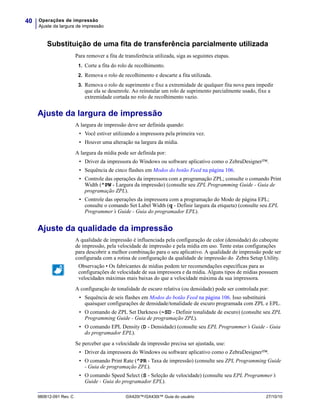 Operações de impressão
Ajuste da largura de impressão
40
980612-091 Rev. C GX420t™/GX430t™ Guia do usuário 27/10/10
Substituição de uma fita de transferência parcialmente utilizada
Para remover a fita de transferência utilizada, siga as seguintes etapas.
1. Corte a fita do rolo de recolhimento.
2. Remova o rolo de recolhimento e descarte a fita utilizada.
3. Remova o rolo de suprimento e fixe a extremidade de qualquer fita nova para impedir
que ela se desenrole. Ao reinstalar um rolo de suprimento parcialmente usado, fixe a
extremidade cortada no rolo de recolhimento vazio.
Ajuste da largura de impressão
A largura de impressão deve ser definida quando:
• Você estiver utilizando a impressora pela primeira vez.
• Houver uma alteração na largura da mídia.
A largura da mídia pode ser definida por:
• Driver da impressora do Windows ou software aplicativo como o ZebraDesigner™.
• Sequência de cinco flashes em Modos do botão Feed na página 106.
• Controle das operações da impressora com a programação ZPL; consulte o comando Print
Width (^PW - Largura da impressão) (consulte seu ZPL Programming Guide - Guia de
programação ZPL).
• Controle das operações da impressora com a programação do Modo de página EPL;
consulte o comando Set Label Width (q - Definir largura da etiqueta) (consulte seu EPL
Programmer’s Guide - Guia do programador EPL).
Ajuste da qualidade da impressão
A qualidade de impressão é influenciada pela configuração de calor (densidade) do cabeçote
de impressão, pela velocidade de impressão e pela mídia em uso. Tente estas configurações
para descobrir a melhor combinação para o seu aplicativo. A qualidade de impressão pode ser
configurada com a rotina de configuração da qualidade de impressão do Zebra Setup Utility.
A configuração de tonalidade de escuro relativa (ou densidade) pode ser controlada por:
• Sequência de seis flashes em Modos do botão Feed na página 106. Isso substituirá
quaisquer configurações de densidade/tonalidade de escuro programada com ZPL e EPL.
• O comando de ZPL Set Darkness (~SD - Definir tonalidade de escuro) (consulte seu ZPL
Programming Guide - Guia de programação ZPL).
• O comando EPL Density (D - Densidade) (consulte seu EPL Programmer’s Guide - Guia
do programador EPL).
Se perceber que a velocidade da impressão precisa ser ajustada, use:
• Driver da impressora do Windows ou software aplicativo como o ZebraDesigner™.
• O comando Print Rate (^PR - Taxa de impressão) (consulte seu ZPL Programming Guide
- Guia de programação ZPL).
• O comando Speed Select (S - Seleção de velocidade) (consulte seu EPL Programmer’s
Guide - Guia do programador EPL).
Observação • Os fabricantes de mídias podem ter recomendações específicas para as
configurações de velocidade de sua impressora e da mídia. Alguns tipos de mídias possuem
velocidades máximas mais baixas do que a velocidade máxima da sua impressora.
 