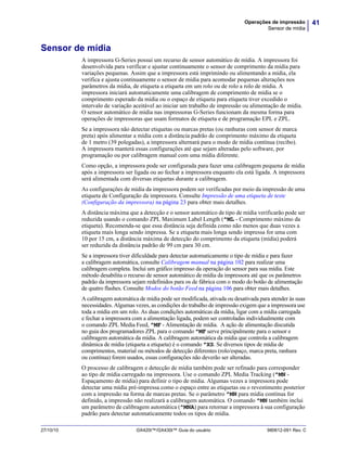 41Operações de impressão
Sensor de mídia
27/10/10 GX420t™/GX430t™ Guia do usuário 980612-091 Rev. C
Sensor de mídia
A impressora G-Series possui um recurso de sensor automático de mídia. A impressora foi
desenvolvida para verificar e ajustar continuamente o sensor de comprimento da mídia para
variações pequenas. Assim que a impressora está imprimindo ou alimentando a mídia, ela
verifica e ajusta continuamente o sensor de mídia para acomodar pequenas alterações nos
parâmetros da mídia, de etiqueta a etiqueta em um rolo ou de rolo a rolo de mídia. A
impressora iniciará automaticamente uma calibragem de comprimento de mídia se o
comprimento esperado da mídia ou o espaço de etiqueta para etiqueta tiver excedido o
intervalo de variação aceitável ao iniciar um trabalho de impressão ou alimentação de mídia.
O sensor automático de mídia nas impressoras G-Series funcionam da mesma forma para
operações de impressoras que usam formatos de etiqueta e de programação EPL e ZPL.
Se a impressora não detectar etiquetas ou marcas pretas (ou ranhuras com sensor de marca
preta) após alimentar a mídia com a distância padrão de comprimento máximo da etiqueta
de 1 metro (39 polegadas), a impressora alternará para o modo de mídia contínua (recibo).
A impressora manterá essas configurações até que sejam alteradas pelo software, por
programação ou por calibragem manual com uma mídia diferente.
Como opção, a impressora pode ser configurada para fazer uma calibragem pequena de mídia
após a impressora ser ligada ou ao fechar a impressora enquanto ela está ligada. A impressora
será alimentada com diversas etiquetas durante a calibragem.
As configurações de mídia da impressora podem ser verificadas por meio da impressão de uma
etiqueta de Configuração da impressora. Consulte Impressão de uma etiqueta de teste
(Configuração da impressora) na página 23 para obter mais detalhes.
A distância máxima que a detecção e o sensor automático de tipo de mídia verificarão pode ser
reduzida usando o comando ZPL Maximum Label Length (^ML - Comprimento máximo da
etiqueta). Recomenda-se que essa distância seja definida como não menos que duas vezes a
etiqueta mais longa sendo impressa. Se a etiqueta mais longa sendo impressa for uma com
10 por 15 cm, a distância máxima de detecção do comprimento da etiqueta (mídia) poderá
ser reduzida da distância padrão de 99 cm para 30 cm.
Se a impressora tiver dificuldade para detectar automaticamente o tipo de mídia e para fazer
a calibragem automática, consulte Calibragem manual na página 102 para realizar uma
calibragem completa. Inclui um gráfico impresso da operação do sensor para sua mídia. Este
método desabilita o recurso de sensor automático de mídia da impressora até que os parâmetros
padrão da impressora sejam redefinidos para os de fábrica com o modo do botão de alimentação
de quatro flashes. Consulte Modos do botão Feed na página 106 para obter mais detalhes.
A calibragem automática de mídia pode ser modificada, ativada ou desativada para atender às suas
necessidades. Algumas vezes, as condições do trabalho de impressão exigem que a impressora use
toda a mídia em um rolo. As duas condições automáticas da mídia, ligar com a mídia carregada
e fechar a impressora com a alimentação ligada, podem ser controladas individualmente com
o comando ZPL Media Feed, ^MF - Alimentação de mídia. A ação de alimentação discutida
no guia dos programadores ZPL para o comando ^MF serve principalmente para o sensor e
calibragem automática da mídia. A calibragem automática da mídia que controla a calibragem
dinâmica de mídia (etiqueta a etiqueta) é o comando ^XS. Se diversos tipos de mídia de
comprimentos, material ou métodos de detecção diferentes (rolo/espaço, marca preta, ranhura
ou contínua) forem usados, essas configurações não deverão ser alteradas.
O processo de calibragem e detecção de mídia também pode ser refinado para corresponder
ao tipo de mídia carregado na impressora. Use o comando ZPL Media Tracking (^MN -
Espaçamento de mídia) para definir o tipo de mídia. Algumas vezes a impressora pode
detectar uma mídia pré-impressa como o espaço entre as etiquetas ou o revestimento posterior
com a impressão na forma de marcas pretas. Se o parâmetro ^MN para mídia contínua for
definido, a impressão não realizará a calibragem automática. O comando ^MN também inclui
um parâmetro de calibragem automática (^MNA) para retornar a impressora à sua configuração
padrão para detectar automaticamente todos os tipos de mídia.
 