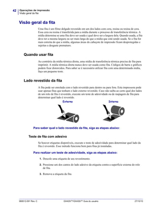 Operações de impressão
Visão geral da fita
42
980612-091 Rev. C GX420t™/GX430t™ Guia do usuário 27/10/10
Visão geral da fita
Uma fita é um filme delgado revestido em um dos lados com cera, resina ou resina de cera.
Essa cera ou resina é transferida para a mídia durante o processo de transferência térmica. A
mídia determina se uma fita deve ser usada e qual deve ser a largura dela. Quando usada, a fita
deve ter a mesma largura ou ser mais larga do que a mídia que está sendo usada. Se a fita for
mais estreita do que a mídia, algumas áreas do cabeçote de impressão ficam desprotegidas e
sujeitas a desgaste prematuro.
Quando usar fita
Ao contrário da mídia térmica direta, uma mídia de transferência térmica precisa de fita para
imprimir. A mídia térmica direta nunca deve ser usada como fita. Códigos de barra e gráficos
podem ficar distorcidos. Para saber se é necessário utilizar fita com uma determinada mídia,
faça um pequeno teste.
Lado revestido da fita
A fita pode ser enrolada com o lado revestido para dentro ou para fora. Esta impressora pode
usar apenas fitas que tenham o lado externo revestido. Caso não saiba ao certo qual dos lados
de um rolo de fita é revestido, execute um teste de adesividade ou de raspagem de fita para
determinar qual lado é revestido.
Para saber qual o lado revestido da fita, siga as etapas abaixo:
Teste de fita com adesivo
Se houver etiquetas disponíveis, execute o teste de adesividade para determinar qual lado da
fita é revestido. Esse método funciona bem para fitas já instaladas.
Para realizar um teste de adesividade, siga as etapas abaixo:
1. Descole uma etiqueta de seu revestimento.
2. Pressione um dos cantos do lado adesivo da etiqueta contra a superfície externa do rolo
de fita.
3. Remova a etiqueta da fita.
Externo Interno
 