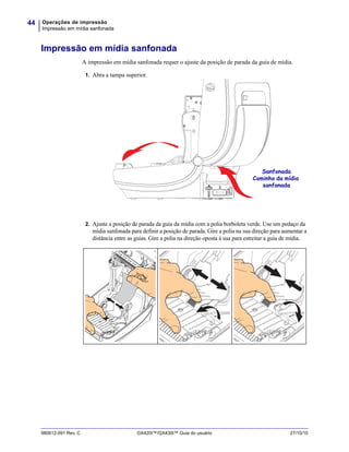 Operações de impressão
Impressão em mídia sanfonada
44
980612-091 Rev. C GX420t™/GX430t™ Guia do usuário 27/10/10
Impressão em mídia sanfonada
A impressão em mídia sanfonada requer o ajuste da posição de parada da guia de mídia.
1. Abra a tampa superior.
2. Ajuste a posição de parada da guia da mídia com a polia borboleta verde. Use um pedaço da
mídia sanfonada para definir a posição de parada. Gire a polia na sua direção para aumentar a
distância entre as guias. Gire a polia na direção oposta à sua para estreitar a guia de mídia.
Sanfonada
Caminho da mídia
sanfonada
 