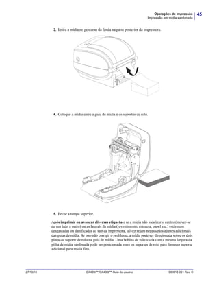 45Operações de impressão
Impressão em mídia sanfonada
27/10/10 GX420t™/GX430t™ Guia do usuário 980612-091 Rev. C
3. Insira a mídia no percurso da fenda na parte posterior da impressora.
4. Coloque a mídia entre a guia de mídia e os suportes de rolo.
5. Feche a tampa superior.
Após imprimir ou avançar diversas etiquetas: se a mídia não localizar o centro (mover-se
de um lado a outro) ou as laterais da mídia (revestimento, etiqueta, papel etc.) estiverem
desgastadas ou danificadas ao sair da impressora, talvez sejam necessários ajustes adicionais
das guias de mídia. Se isso não corrigir o problema, a mídia pode ser direcionada sobre os dois
pinos de suporte de rolo na guia de mídia. Uma bobina de rolo vazia com a mesma largura da
pilha de mídia sanfonada pode ser posicionada entre os suportes de rolo para fornecer suporte
adicional para mídia fina.
 