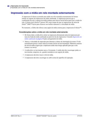 Operações de impressão
Impressão com a mídia em rolo montada externamente
46
980612-091 Rev. C GX420t™/GX430t™ Guia do usuário 27/10/10
Impressão com a mídia em rolo montada externamente
A impressora G-Series acomoda uma mídia em rolo montada externamente de formar
similar ao suporte da impressora da mídia sanfonada. A impressora precisa que a
combinação de rolo e suporte da mídia tenham uma inércia inicial baixa para tirar a mídia do
rolo. O motor da G-Series™ possui 30% mais torque do que as impressoras de mesa da
Zebra®
2800™ Series para fornecer um melhor manuseio e velocidade de mídia.
No momento, a Zebra não oferece uma opção de mídia externa para a impressora G-Series™.
Considerações sobre a mídia em rolo montada externamente:
• De forma ideal, a mídia deve entrar na impressora diretamente atrás da impressora por
meio da fenda da mídia sanfonada na parte de trás da impressora. Consulte Impressão em
mídia sanfonada na página 44 para carregamento de mídia.
• Abaixe a velocidade de impressão para diminuir a chance de interrupção do motor. O rolo
normalmente possui a maior inércia ao tentar iniciar sua movimentação. Diâmetros maiores
de rolo de mídia exigem que a impressora tenha mais torque aplicado para que o rolo
comece a se mover.
• A mídia deve se movimentar suave e livremente. A mídia não deve escorregar, pular, se
movimentar, emperrar, etc. quando montada no seu suporte de mídia.
• A impressora não deve tocar o rolo de mídia.
• A impressora não deve escorregar ou subir acima da superfície de operação.
 
