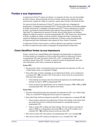 47Operações de impressão
Fontes e sua impressora
27/10/10 GX420t™/GX430t™ Guia do usuário 980612-091 Rev. C
Fontes e sua impressora
A impressora G-Series™ suporta seu idioma e os requisitos de fonte com uma diversidade
de fontes internas, dimensionamento de fonte on-board, suporte para conjuntos de fontes
internacionais e página de código de caracteres, suporte para Unicode e download de fonte.
Os recursos de fonte da impressora G-Series™ variam de acordo com a linguagem de
programação. A linguagem de programação EPL™ fornece fontes básicas com bitmap e páginas
de código internacional. A linguagem de programação ZPL™ fornece mapeamento avançado
de fonte e tecnologia de dimensionamento para suportar fontes geométricas (TrueType™ ou
OpenType™) e mapeamento de caracteres Unicode, além de fontes básicas com bitmap e
páginas de código de caracteres. Os guias de programação ZPL e EPL descrevem e documentam
as fontes, as páginas de código, acesso de caracteres, listagem de fontes e limitações das
respectivas linguagens de programação da impressora. Consulte os guias de programação
da impressora para obter informações sobre suporte de Texto, Fontes e Caracteres.
A impressora G-Series inclui recursos e software aplicativo que suportam o download
de fontes na impressora para ambas as linguagens de programação da impressora.
Como identificar fontes na sua impressora
Fontes e memória são compartilhadas pelas linguagens de programação na impressora.
As fontes podem ser carregadas em diversas áreas da memória na impressora G-Series.
A programação ZPL pode reconhecer fontes EPL e ZPL. A programação EPL pode
reconhecer apenas fontes EPL. Consulte os respectivos guias do programador para obter
mais informações sobre fontes e memória da impressora.
Fontes ZPL:
• Para gerenciar e fazer o download de fontes para operações de impressão em ZPL, use
o Zebra Setup Utility ou o ZebraNet™ Bridge.
• Para exibir todas as fontes carregadas na sua impressora G-Series, envie à impressora
o comando ZPL ^WD. Consulte o ZPL Programmers Guide (Guia dos programadores
ZPL) para obter detalhes.
• Fontes bitmap nas diversas áreas de memória da impressora são identificadas pela
extensão de arquivo .FNT na programação ZPL.
• Fontes escaláveis são identificadas com as extensões de arquivo .TTF, .TTE ou .OTF
na programação ZPL. EPL não suporta essas fontes.
Fontes EPL:
• Para fazer download de fontes para operações de impressão em EPL, use o Zebra Setup
Utility ou o ZebraNet™ Bridge para enviar arquivos à impressora.
• Para exibir Fontes Soft (ext.) disponíveis para EPL, envie à impressora o comando EPL EI.
• Fontes asiáticas opcionais nas impressoras G-Series são exibidas como Fontes Soft,
mas ainda são acessíveis conforme documentado no comando A no guia do
programador EPL.
• Todas as fontes EPL exibidas são fontes bitmap. Elas não incluem a extensão de
arquivo .FNT ou os designadores horizontal (H) ou vertical (V) exibidos com o
comando ZPL ^WD conforme descrito acima nas fontes ZPL.
• Para remover fontes EPL não asiáticas com programação EPL, use o comando EK.
• Para remover fontes EPL asiáticas da impressora, use o comando ZPL ^ID.
 