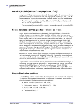 Operações de impressão
Fontes e sua impressora
48
980612-091 Rev. C GX420t™/GX430t™ Guia do usuário 27/10/10
Localização da impressora com páginas de código
A impressora G-Series suporta dois conjuntos de idioma, de região e de caracteres para fontes
permanentes carregadas na impressora para cada linguagem de programação, ZPL e EPL. A
impressora suporta localização com páginas de código de mapa de caracteres internacionais.
• Para obter suporte para página de código ZPL, incluindo Unicode, consulte o comando
^CI no Guia do programador ZPL.
• Para suporte à página de código EPL, consulte o comando I no guia do programador EPL.
Fontes asiáticas e outros grandes conjuntos de fontes
Fontes pictográficas de idiomas asiáticos possuem grandes conjuntos de caracteres com
milhares de caracteres que suportam página de código de idioma único. Para suportar os
grandes conjuntos de caracteres asiáticos, o mercado adotou um sistema de caracteres de byte
duplo (máximo de 67840) em vez dos caracteres de byte único (máximo de 256) usado pelos
caracteres de idiomas com base no Latin para abordar grandes conjuntos de fontes. Para
abordar diversos idiomas com um único conjunto de fontes, foi inventado o Unicode. Uma
fonte Unicode suporta um ou mais pontos de código (relacione-os aos mapas de caractere da
página de código) e é acessada em um método padrão que resolve conflitos de mapeamento de
caracteres. A linguagem de programação ZPL suporta Unicode; EPL não suporta. Ambas as
linguagens de programação da impressora suportam os grandes conjuntos pictográficos de
fontes asiáticas de caracteres de byte duplo.
O suporte aos idiomas asiáticos requer um suporte adicional da memória pela impressora G-
Series configurada com a opção de fábrica RTC e Memória Flash total. O número de fontes
que pode ser baixada depende da quantidade de memória flash disponível, que ainda não esteja
sendo usada, e do tamanho da fonte a ser baixada.
Algumas fontes Unicode são muito grandes para serem instaladas em modelos mais antigos de
impressoras G-Series (memória Flash total de 12 MB anterior a 24 de julho de 2009) com a
opção de fábrica RTC e Memória Flash total, como a fonte Arial Unicode (23 MB)
disponibilizada pela MS (Microsoft) ou a fonte Andale (22 MB) oferecida pela Zebra. Esses
conjuntos de fontes grandes normalmente suportam também um grande número de idiomas.
Como obter fontes asiáticas
As fontes bitmap asiáticas podem ser baixadas na impressora pelo usuário ou pelo integrador.
As fontes ZPL são compradas separadamente da impressora. As fontes EPL asiáticas estão
disponíveis para download gratuitamente no site da Zebra.
• Chinês simplificado e tradicional (ZPL e EPL)
• Mapeamentos japoneses – JIS e Shift-JIS (ZPL e EPL)
• Coreano (ZPL incluindo Johab e EPL)
• Tailandês (apenas ZPL)
 