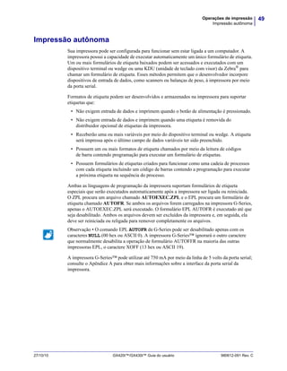 49Operações de impressão
Impressão autônoma
27/10/10 GX420t™/GX430t™ Guia do usuário 980612-091 Rev. C
Impressão autônoma
Sua impressora pode ser configurada para funcionar sem estar ligada a um computador. A
impressora possui a capacidade de executar automaticamente um único formulário de etiqueta.
Um ou mais formulários de etiqueta baixados podem ser acessados e executados com um
dispositivo terminal ou wedge ou uma KDU (unidade de teclado com visor) da Zebra®
para
chamar um formulário de etiqueta. Esses métodos permitem que o desenvolvedor incorpore
dispositivos de entrada de dados, como scanners ou balanças de peso, à impressora por meio
da porta serial.
Formatos de etiqueta podem ser desenvolvidos e armazenados na impressora para suportar
etiquetas que:
• Não exigem entrada de dados e imprimem quando o botão de alimentação é pressionado.
• Não exigem entrada de dados e imprimem quando uma etiqueta é removida do
distribuidor opcional de etiquetas da impressora.
• Receberão uma ou mais variáveis por meio do dispositivo terminal ou wedge. A etiqueta
será impressa após o último campo de dados variáveis ter sido preenchido.
• Possuem um ou mais formatos de etiqueta chamados por meio da leitura de códigos
de barra contendo programação para executar um formulário de etiquetas.
• Possuem formulários de etiquetas criados para funcionar como uma cadeia de processos
com cada etiqueta incluindo um código de barras contendo a programação para executar
a próxima etiqueta na sequência do processo.
Ambas as linguagens de programação da impressora suportam formulários de etiqueta
especiais que serão executados automaticamente após a impressora ser ligada ou reiniciada.
O ZPL procura um arquivo chamado AUTOEXEC.ZPL e o EPL procura um formulário de
etiqueta chamado AUTOFR. Se ambos os arquivos forem carregados na impressora G-Series,
apenas o AUTOEXEC.ZPL será executado. O formulário EPL AUTOFR é executado até que
seja desabilitado. Ambos os arquivos devem ser excluídos da impressora e, em seguida, ela
deve ser reiniciada ou religada para remover completamente os arquivos.
A impressora G-Series™ pode utilizar até 750 mA por meio da linha de 5 volts da porta serial;
consulte o Apêndice A para obter mais informações sobre a interface da porta serial da
impressora.
Observação • O comando EPL AUTOFR da G-Series pode ser desabilitado apenas com os
caracteres NULL (00 hex ou ASCII 0). A impressora G-Series™ ignorará o outro caractere
que normalmente desabilita a operação de formulário AUTOFFR na maioria das outras
impressoras EPL, o caractere XOFF (13 hex ou ASCII 19).
 