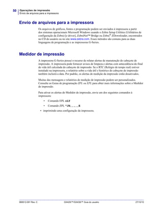Operações de impressão
Envio de arquivos para a impressora
50
980612-091 Rev. C GX420t™/GX430t™ Guia do usuário 27/10/10
Envio de arquivos para a impressora
Os arquivos de gráficos, fontes e programação podem ser enviados à impressora a partir
dos sistemas operacionais Microsoft Windows usando o Zebra Setup Utilities (Utilitários de
configuração da Zebra) [e driver], ZebraNet™ Bridge ou Zebra®
ZDownloader, encontrados
no CD do usuário ou no site www.zebra.com. Esses métodos são comuns para as duas
linguagens de programação e as impressoras G-Series.
Medidor de impressão
A impressora G-Series possui o recurso de relatar alertas de manutenção do cabeçote de
impressão. A impressora pode fornecer avisos de limpeza e alertas com antecedência do final
de vida útil calculada do cabeçote de impressão. Se o RTC (Relógio de tempo real) estiver
instalado na impressora, o relatório sobre a vida útil e histórico do cabeçote de impressão
também incluirá a data. Por padrão, os alertas de medição da impressão estão desativados.
Muitas das mensagens e relatórios de medição de impressão podem ser personalizados.
Consulte os Guias de programação ZPL ou EPL para obter mais informações sobre o Medidor
de impressão.
Para ativar os alertas do Medidor de impressão, envie um dos seguintes comandos à
impressora:
• Comando EPL oLY
• Comando ZPL ^JH,,,,,E
• imprimindo uma configuração da impressora.
 
