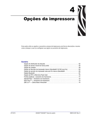 27/10/10 GX420t™/GX430t™ Guia do usuário 980612-091 Rev. C
4
Opções da impressora
Esta seção cobre as opções e acessórios comuns da impressora com breves descrições e mostra
como começar a usar ou configurar sua opção ou acessório da impressora.
Sumário
Opção de distribuidor de etiqueta . . . . . . . . . . . . . . . . . . . . . . . . . . . . . . . . . . . . . . . . . . 52
Opção de sensor móvel de marca preta . . . . . . . . . . . . . . . . . . . . . . . . . . . . . . . . . . . . . 55
Opção de cortador . . . . . . . . . . . . . . . . . . . . . . . . . . . . . . . . . . . . . . . . . . . . . . . . . . . . . . 59
Opção do Servidor de impressão interno ZebraNet® 10/100 (com fio). . . . . . . . . . . . . . 63
Opção de servidor de impressão rede sem fio interno ZebraNet® . . . . . . . . . . . . . . . . . 65
Opção Bluetooth . . . . . . . . . . . . . . . . . . . . . . . . . . . . . . . . . . . . . . . . . . . . . . . . . . . . . . . 67
Opção de RTC e Memória Flash total . . . . . . . . . . . . . . . . . . . . . . . . . . . . . . . . . . . . . . . 70
Fontes asiáticas - acessório da impressora. . . . . . . . . . . . . . . . . . . . . . . . . . . . . . . . . . . 71
Zebra® KDU – Acessório da impressora. . . . . . . . . . . . . . . . . . . . . . . . . . . . . . . . . . . . . 72
KDU Plus™ — Acessório da impressora. . . . . . . . . . . . . . . . . . . . . . . . . . . . . . . . . . . . . 73
ZBI 2.0™ — Zebra Basic Interpreter . . . . . . . . . . . . . . . . . . . . . . . . . . . . . . . . . . . . . . . . 74
 