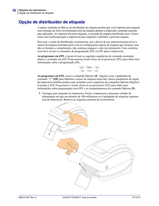 Opções da impressora
Opção de distribuidor de etiqueta
52
980612-091 Rev. C GX420t™/GX430t™ Guia do usuário 27/10/10
Opção de distribuidor de etiqueta
A opção, instalada na fábrica, de distribuidor de etiqueta permite que você imprima uma etiqueta
com remoção do forro (revestimento/rolo) da etiqueta durante a impressão, tornando-a pronta
para aplicação. Ao imprimir diversas etiquetas, a remoção da etiqueta distribuída (sem o forro)
emite uma notificação para a impressora para imprimir e distribuir a próxima etiqueta.
Para usar o modo de distribuição corretamente, use o driver da sua impressora para ativar o
sensor de etiqueta (retirada) junto com as configurações típicas de etiqueta que incluem, mas
não se limitam a, comprimento, não contínua (espaço) e rolo (revestimento). Caso contrário,
você deve enviar os comandos de programação ZPL ou EPL para a impressora.
Ao programar em ZPL, é possível usar as seguintes sequências de comando mostradas
abaixo e consultar seu ZPL Programming Guide (Guia de programação ZPL) para obter mais
informações sobre a programação ZPL.
^XA ^MMP ^XZ
^XA ^JUS ^XZ
Ao programar em EPL, envie o comando Options (O - Opções) com o parâmetro de
comando “P” (OP) para habilitar o sensor de etiqueta removida. Outros parâmetros de opção
da impressora também podem estar incluídos com a sequência de comandos Options (Opções).
Consulte o EPL Programmer’s Guide (Guia do programador EPL) para obter mais
informações sobre programação com EPL e os comportamentos do comando Options (O).
1. Carregue suas etiquetas na impressora. Feche a impressora e pressione o botão de
alimentação até que um mínimo de 100 milímetros ou 4 polegadas de etiquetas expostas
saia da impressora. Remova as etiquetas expostas do revestimento.
 