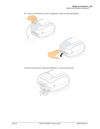 53Opções da impressora
Opção de distribuidor de etiqueta
27/10/10 GX420t™/GX430t™ Guia do usuário 980612-091 Rev. C
2. Levante o revestimento de cima da impressora e abra a porta do distribuidor.
3. Insira a etiqueta entre a porta do distribuidor e o corpo da impressora.
 