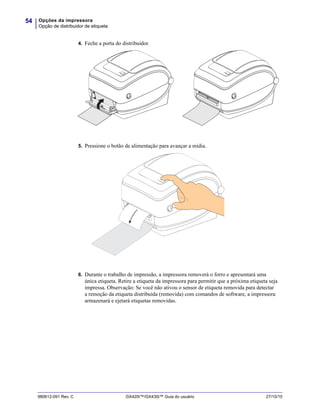 Opções da impressora
Opção de distribuidor de etiqueta
54
980612-091 Rev. C GX420t™/GX430t™ Guia do usuário 27/10/10
4. Feche a porta do distribuidor.
5. Pressione o botão de alimentação para avançar a mídia.
6. Durante o trabalho de impressão, a impressora removerá o forro e apresentará uma
única etiqueta. Retire a etiqueta da impressora para permitir que a próxima etiqueta seja
impressa. Observação: Se você não ativou o sensor de etiqueta removida para detectar
a remoção da etiqueta distribuída (removida) com comandos de software, a impressora
armazenará e ejetará etiquetas removidas.
 