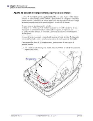 Opções da impressora
Opção de sensor móvel de marca preta
56
980612-091 Rev. C GX420t™/GX430t™ Guia do usuário 27/10/10
Ajuste do sensor móvel para marcas pretas ou ranhuras
O sensor de marca preta procura superfícies não reflexivas como marcas e linhas pretas,
ranhuras ou furos na mídia que não refletem o feixe do sensor de volta para o detector do
sensor. O sensor e seu detector de marcas pretas estão próximos um do outro sob a tampa
do sensor (tampa plástica escura translúcida para a luz invisível do sensor).
O sensor pode ser ajustado com dois métodos:
1) Preferencial - Alinhar a seta de alinhamento do sensor móvel do lado direito de uma
marca preta ou ranhura localizada no centro ou lado esquerdo da impressora, ou
2) Alinhar o centro da tampa do sensor sob a ranhura oval ou marca (ou ranhura) preta
do lado direito.
O sensor deve ser posicionado o mais afastado possível da borda da mídia. A mídia pode
mover-se de um lado a outro e as ranhuras nas laterais da mídia podem ser danificadas.
Carregue a mídia. Antes de fechar a impressora, ajuste o sensor de marca preta da
seguinte maneira:
1. Vire a mídia no rolo para expor as marcas pretas ou ranhuras no lado de trás (lado sem
impressão) da mídia.
Marcas pretas
 