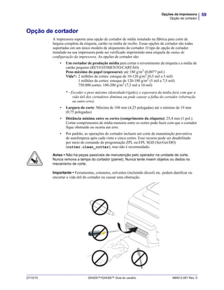 59Opções da impressora
Opção de cortador
27/10/10 GX420t™/GX430t™ Guia do usuário 980612-091 Rev. C
Opção de cortador
A impressora suporta uma opção de cortador de mídia instalado na fábrica para corte de
largura completa da etiqueta, cartão ou mídia de recibo. Essas opções de cortador são todas
suportadas em um único modelo de alojamento do cortador. O tipo de opção de cortador
instalado na sua impressora pode ser verificado imprimindo uma etiqueta de status de
configuração da impressora. As opções de cortador são:
• Um cortador de produção média para cortar o revestimento da etiqueta e a mídia de
cartão pequeno (REVESTIMENTO/CARTÃO)
Peso máximo do papel (espessura): até 180 g/m2
(0,0077 pol.)
Vida*: 2 milhões de cortes: estoque de 10-120 g/m2
(0,5 mil a 5 mil)
1 milhões de cortes: estoque de 120-180 g/m2
(5 mil a 7,5 mil)
750.000 cortes: 180-200 g/m2
(7,5 mil a 10 mil)
* - Exceder o peso máximo (densidade/rigidez) e espessura da mídia fará com que a
vida útil dos cortadores diminua ou pode causar a falha do cortador (obstrução
ou outro erro).
• Largura do corte: Máxima de 108 mm (4,25 polegadas) até o mínimo de 19 mm
(0,75 polegadas)
• Distância mínima entre os cortes (comprimento da etiqueta): 25,4 mm (1 pol.).
Cortar comprimentos de mídia menores entre os cortes pode fazer com que o cortador
fique obstruído ou ocorra um erro.
• Por padrão, as operações do cortador incluem um corte de manutenção preventiva
de autolimpeza após cada vinte e cinco cortes. Esse recurso pode ser desabilitado
por meio do comando de programação ZPL ou EPL SGD (Set/Get/DO)
(cutter.clean_cutter), mas não é recomendado.
Aviso • Não há peças passíveis de manutenção pelo operador na unidade de corte.
Nunca remova a tampa do cortador (painel). Nunca tente inserir objetos ou dedos no
mecanismo de corte.
Importante • Ferramentas, cotonetes, solventes (incluindo álcool) etc. podem danificar ou
encurtar a vida útil do cortador ou causar uma obstrução.
 