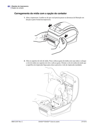 Opções da impressora
Opção de cortador
60
980612-091 Rev. C GX420t™/GX430t™ Guia do usuário 27/10/10
Carregamento da mídia com a opção do cortador
1. Abra a impressora. Lembre-se de que você precisa puxar as alavancas de liberação em
direção à parte frontal da impressora.
2. Abra os suportes do rolo de mídia. Puxe e abra as guias de mídia com suas mãos e coloque
o rolo de mídia nos suportes de rolo e solte as guias. Oriente o rolo de mídia de modo que
a superfície de impressão fique para cima e percorra o rolo de impressão (unidade).
 