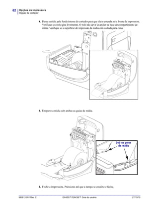 Opções da impressora
Opção de cortador
62
980612-091 Rev. C GX420t™/GX430t™ Guia do usuário 27/10/10
4. Passe a mídia pela fenda interna do cortador para que ela se estenda até a frente da impressora.
Verifique se o rolo gira livremente. O rolo não deve se apoiar na base do compartimento de
mídia. Verifique se a superfície de impressão da mídia está voltada para cima.
5. Empurre a mídia sob ambas as guias de mídia.
6. Feche a impressora. Pressione até que a tampa se encaixe e feche.
Sob as guias
de mídia
 