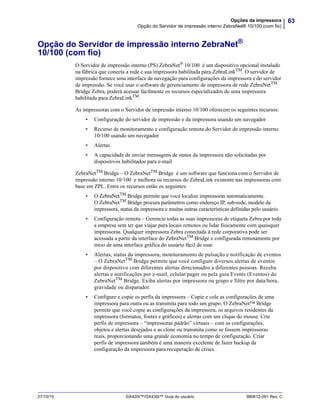 63Opções da impressora
Opção do Servidor de impressão interno ZebraNet® 10/100 (com fio)
27/10/10 GX420t™/GX430t™ Guia do usuário 980612-091 Rev. C
Opção do Servidor de impressão interno ZebraNet®
10/100 (com fio)
O Servidor de impressão interno (PS) ZebraNet®
10/100 é um dispositivo opcional instalado
na fábrica que conecta a rede e sua impressora habilitada para ZebraLinkTM
. O servidor de
impressão fornece uma interface de navegação para configurações da impressora e do servidor
de impressão. Se você usar o software de gerenciamento de impressora de rede ZebraNetTM
Bridge Zebra, poderá acessar facilmente os recursos especializados de uma impressora
habilitada para ZebraLinkTM
.
As impressoras com o Servidor de impressão interno 10/100 oferecem os seguintes recursos:
• Configuração do servidor de impressão e da impressora usando um navegador
• Recurso de monitoramento e configuração remota do Servidor de impressão interno
10/100 usando um navegador
• Alertas
• A capacidade de enviar mensagens de status da impressora não solicitadas por
dispositivos habilitados para e-mail
ZebraNetTM Bridge – O ZebraNetTM Bridge é um software que funciona com o Servidor de
impressão interno 10/100 e melhora os recursos do ZebraLink existente nas impressoras com
base em ZPL. Entre os recursos estão os seguintes:
• O ZebraNetTM Bridge permite que você localize impressoras automaticamente.
O ZebraNetTM Bridge procura parâmetros como endereço IP, sub-rede, modelo da
impressora, status da impressora e muitas outras características definidas pelo usuário.
• Configuração remota – Gerencie todas as suas impressoras de etiqueta Zebra por toda
a empresa sem ter que viajar para locais remotos ou lidar fisicamente com quaisquer
impressoras. Qualquer impressora Zebra conectada à rede corporativa pode ser
acessada a partir da interface do ZebraNetTM Bridge e configurada remotamente por
meio de uma interface gráfica do usuário fácil de usar.
• Alertas, status da impressora, monitoramento de pulsação e notificação de eventos
– O ZebraNetTM Bridge permite que você configure diversos alertas de eventos
por dispositivo com diferentes alertas direcionados a diferentes pessoas. Receba
alertas e notificações por e-mail, celular/pager ou pela guia Events (Eventos) do
ZebraNetTM Bridge. Exiba alertas por impressora ou grupo e filtre por data/hora,
gravidade ou disparador.
• Configure e copie os perfis da impressora – Copie e cole as configurações de uma
impressora para outra ou as transmita para todo um grupo. O ZebraNet™ Bridge
permite que você copie as configurações da impressora, os arquivos residentes da
impressora (formatos, fontes e gráficos) e alertas com um clique do mouse. Crie
perfis de impressora – “impressoras padrão” virtuais – com as configurações,
objetos e alertas desejados e as clone ou transmita como se fossem impressoras
reais, proporcionando uma grande economia no tempo de configuração. Criar
perfis de impressora também é uma maneira excelente de fazer backup da
configuração da impressora para recuperação de crises.
 