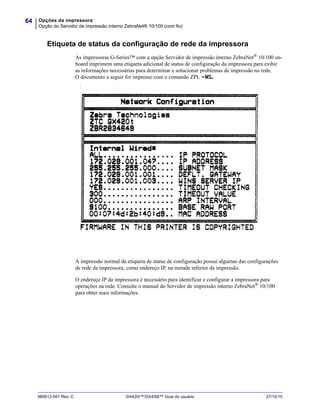 Opções da impressora
Opção do Servidor de impressão interno ZebraNet® 10/100 (com fio)
64
980612-091 Rev. C GX420t™/GX430t™ Guia do usuário 27/10/10
Etiqueta de status da configuração de rede da impressora
As impressoras G-Series™ com a opção Servidor de impressão interno ZebraNet®
10/100 on-
board imprimem uma etiqueta adicional de status de configuração da impressora para exibir
as informações necessárias para determinar e solucionar problemas de impressão na rede.
O documento a seguir foi impresso com o comando ZPL ~WL.
A impressão normal da etiqueta de status de configuração possui algumas das configurações
de rede da impressora, como endereço IP, na metade inferior da impressão.
O endereço IP da impressora é necessário para identificar e configurar a impressora para
operações na rede. Consulte o manual do Servidor de impressão interno ZebraNet® 10/100
para obter mais informações.
 