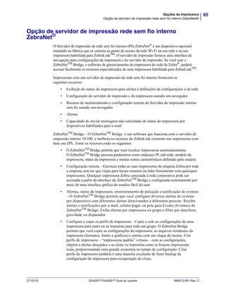 65Opções da impressora
Opção de servidor de impressão rede sem fio interno ZebraNet®
27/10/10 GX420t™/GX430t™ Guia do usuário 980612-091 Rev. C
Opção de servidor de impressão rede sem fio interno
ZebraNet®
O Servidor de impressão de rede sem fio interno (PS) ZebraNet®
é um dispositivo opcional
instalado na fábrica que se conecta ao ponto de acesso da rede Wi-Fi na sua rede e na sua
impressora habilitada para ZebraLinkTM
. O servidor de impressão fornece uma interface de
navegação para configurações da impressora e do servidor de impressão. Se você usar o
ZebraNetTM
Bridge, o software de gerenciamento de impressora de rede da Zebra®
, poderá
acessar facilmente os recursos especializados de uma impressora habilitada para ZebraLinkTM
.
Impressoras com um servidor de impressão de rede sem fio interno fornecem os
seguintes recursos:
• Exibição do status da impressora para alertas e definições de configurações e de rede.
• Configuração do servidor de impressão e da impressora usando um navegador
• Recurso de monitoramento e configuração remota do Servidor de impressão interno
sem fio usando um navegador
• Alertas
• Capacidade de enviar mensagens não solicitadas de status da impressora por
dispositivos habilitados para e-mail
ZebraNetTM Bridge – O ZebraNetTM Bridge é um software que funciona com o servidor de
impressão interno 10/100 e melhora os recursos do ZebraLink existente nas impressoras com
base em ZPL. Entre os recursos estão os seguintes:
• O ZebraNetTM Bridge permite que você localize impressoras automaticamente.
O ZebraNetTM Bridge procura parâmetros como endereço IP, sub-rede, modelo da
impressora, status da impressora e muitas outras características definidas pelo usuário.
• Configuração remota – Gerencie todas as suas impressoras de etiqueta Zebra por toda
a empresa sem ter que viajar para locais remotos ou lidar fisicamente com quaisquer
impressoras. Qualquer impressora Zebra conectada à rede corporativa pode ser
acessada a partir da interface do ZebraNetTM Bridge e configurada remotamente por
meio de uma interface gráfica do usuário fácil de usar.
• Alertas, status da impressora, monitoramento de pulsação e notificação de eventos
– O ZebraNetTM
Bridge permite que você configure diversos alertas de eventos
por dispositivo com diferentes alertas direcionados a diferentes pessoas. Receba
alertas e notificações por e-mail, celular/pager ou pela guia Events (Eventos) do
ZebraNetTM
Bridge. Exiba alertas por impressora ou grupo e filtre por data/hora,
gravidade ou disparador.
• Configure e copie os perfis da impressora – Copie e cole as configurações de uma
impressora para outra ou as transmita para todo um grupo. O ZebraNet Bridge
permite que você copie as configurações da impressora, os arquivos residentes da
impressora (formatos, fontes e gráficos) e alertas com um clique do mouse. Crie
perfis de impressora – “impressoras padrão” virtuais – com as configurações,
objetos e alertas desejados e as clone ou transmita como se fossem impressoras
reais, proporcionando uma grande economia no tempo de configuração. Criar
perfis de impressora também é uma maneira excelente de fazer backup da
configuração da impressora para recuperação de crises.
 