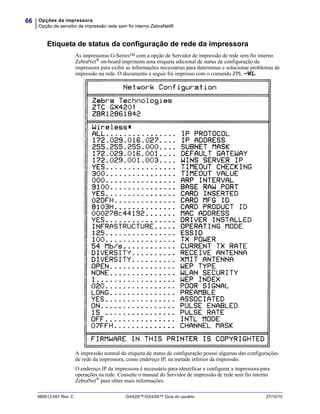 Opções da impressora
Opção de servidor de impressão rede sem fio interno ZebraNet®
66
980612-091 Rev. C GX420t™/GX430t™ Guia do usuário 27/10/10
Etiqueta de status da configuração de rede da impressora
As impressoras G-Series™ com a opção de Servidor de impressão de rede sem fio interno
ZebraNet®
on-board imprimem uma etiqueta adicional de status de configuração da
impressora para exibir as informações necessárias para determinar e solucionar problemas de
impressão na rede. O documento a seguir foi impresso com o comando ZPL ~WL.
A impressão normal da etiqueta de status de configuração possui algumas das configurações
de rede da impressora, como endereço IP, na metade inferior da impressão.
O endereço IP da impressora é necessário para identificar e configurar a impressora para
operações na rede. Consulte o manual do Servidor de impressão de rede sem fio interno
ZebraNet®
para obter mais informações.
 