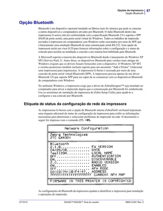 67Opções da impressora
Opção Bluetooth
27/10/10 GX420t™/GX430t™ Guia do usuário 980612-091 Rev. C
Opção Bluetooth
Bluetooth é um dispositivo opcional instalado na fábrica (sem fio interno) que pode se conectar
a outros dispositivos e computadores ativados por Bluetooth. O rádio Bluetooth dentro das
impressoras G-series está em conformidade com a especificação Bluetooth 2.0 e suporta o SPP
(Perfil de porta serial), uma porta serial virtual do Windows. Todos os trabalhos de impressão
enviados à impressora em computadores com Windows serão executados por meio do SPP, que
é basicamente uma emulação Bluetooth de uma comunicação serial RS-232. Essa opção da
impressora inclui um visor LCD para fornecer informações sobre a configuração e o status da
conexão para auxiliar na instalação e conexão a um sistema host habilitado para Bluetooth.
A Microsoft suporta a maioria dos dispositivos Bluetooth desde o lançamento do Windows XP
SP2 (Service Pack 2). Antes disso, os dispositivos Bluetooth para versões mais antigas do
Windows exigiam que os drivers fossem fornecidos com o dispositivo. O Windows XP SP2
e versões posteriores também incluem suporte para um assistente “Add a Printer” (Adicionar
uma impressora) para impressoras. A impressora G-Series é acessada por meio de uma
conexão de porta serial virtual Bluetooth (SPP). A impressora precisa apenas de um driver
Bluetooth 2.0 que suporte SPP para ser capaz de se comunicar com os dispositivos Bluetooth
de computadores com Windows.
No ambiente Windows, a impressora exige que o driver do ZebraDesigner™ seja instalado no
computador para ativar a impressão depois que a comunicação por Bluetooth for estabelecida.
Use os assistentes de instalação da impressora do Zebra Setup Utility para ajudá-lo a
configurar a sua conexão por Bluetooth.
Etiqueta de status da configuração de rede da impressora
As impressoras G-Series com a opção de Bluetooth interno ZebraNet® on-board imprimem
uma etiqueta adicional de status de configuração da impressora para exibir as informações
necessárias para determinar e solucionar problemas de impressão na rede. O documento a
seguir foi impresso com o comando ZPL ~WL.
As configurações de Bluetooth da impressora ajudam a identificar a impressora para instalação
e operações de impressão.
 