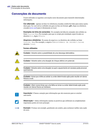 Sobre este documento
Convenções do documento
viii
980612-091 Rev. C GX420t™/GX430t™ Guia do usuário 27/10/10
Convenções do documento
Foram utilizadas as seguintes convenções neste documento para transmitir determinadas
informações.
Cor alternada (apenas on-line) As referências cruzadas contêm hot links para outras seções
deste guia. Se você estiver exibindo este guia on-line em formato .pdf, clique na referência
cruzada (texto azul) para ir diretamente ao local.
Exemplos da linha de comandos Os exemplos da linha de comandos são exibidos na
fonte Courier New. Por exemplo, para que os scripts pós-instalação sejam levados ao
diretório bin, digite ZTools.
Arquivos e diretórios Os nomes de arquivos e os diretórios são exibidos na fonte
Courier New. Por exemplo, o arquivo Zebra<número da versão>.tar e o
diretório /root.
Ícones utilizados
Cuidado • Adverte sobre a possibilidade de uma descarga eletrostática.
Cuidado • Adverte sobre uma situação de choque elétrico em potencial.
Cuidado • Adverte sobre uma situação na qual o aquecimento em excesso pode provocar
queimaduras.
Cuidado • Avisa que a falha ao adotar ou evitar determinada ação pode resultar em danos
físicos a você.
Cuidado • (Sem ícone) Avisa que uma falha ao tomar ou evitar determinada ação pode
resultar em danos físicos ao hardware.
Importante • Chama a atenção para informações que são essenciais para se concluir
uma tarefa.
Observação • Indica informações neutras ou positivas que enfatizam ou complementam
importantes pontos do texto principal.
Exemplo • Fornece um exemplo, geralmente um cenário, para esclarecer melhor uma seção
do texto.
 