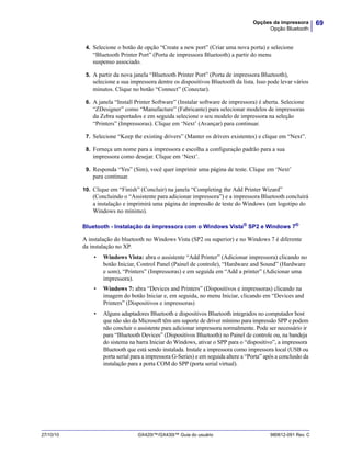 69Opções da impressora
Opção Bluetooth
27/10/10 GX420t™/GX430t™ Guia do usuário 980612-091 Rev. C
4. Selecione o botão de opção “Create a new port” (Criar uma nova porta) e selecione
“Bluetooth Printer Port” (Porta de impressora Bluetooth) a partir do menu
suspenso associado.
5. A partir da nova janela “Bluetooth Printer Port” (Porta de impressora Bluetooth),
selecione a sua impressora dentre os dispositivos Bluetooth da lista. Isso pode levar vários
minutos. Clique no botão “Connect” (Conectar).
6. A janela “Install Printer Software” (Instalar software de impressora) é aberta. Selecione
“ZDesigner” como “Manufacture” (Fabricante) para selecionar modelos de impressoras
da Zebra suportados e em seguida selecione o seu modelo de impressora na seleção
“Printers” (Impressoras). Clique em ‘Next’ (Avançar) para continuar.
7. Selecione “Keep the existing drivers” (Manter os drivers existentes) e clique em “Next”.
8. Forneça um nome para a impressora e escolha a configuração padrão para a sua
impressora como desejar. Clique em ‘Next’.
9. Responda “Yes” (Sim), você quer imprimir uma página de teste. Clique em ‘Next’
para continuar.
10. Clique em “Finish” (Concluir) na janela “Completing the Add Printer Wizard”
(Concluindo o “Assistente para adicionar impressora”) e a impressora Bluetooth concluirá
a instalação e imprimirá uma página de impressão de teste do Windows (um logotipo do
Windows no mínimo).
Bluetooth - Instalação da impressora com o Windows Vista® SP2 e Windows 7®
A instalação do bluetooth no Windows Vista (SP2 ou superior) e no Windows 7 é diferente
da instalação no XP.
• Windows Vista: abra o assistente “Add Printer” (Adicionar impressora) clicando no
botão Iniciar, Control Panel (Painel de controle), “Hardware and Sound” (Hardware
e som), “Printers” (Impressoras) e em seguida em “Add a printer” (Adicionar uma
impressora).
• Windows 7: abra “Devices and Printers” (Dispositivos e impressoras) clicando na
imagem do botão Iniciar e, em seguida, no menu Iniciar, clicando em “Devices and
Printers” (Dispositivos e impressoras)
• Alguns adaptadores Bluetooth e dispositivos Bluetooth integrados no computador host
que não são da Microsoft têm um suporte de driver mínimo para impressão SPP e podem
não concluir o assistente para adicionar impressora normalmente. Pode ser necessário ir
para “Bluetooth Devices” (Dispositivos Bluetooth) no Painel de controle ou, na bandeja
do sistema na barra Iniciar do Windows, ativar o SPP para o “dispositivo”, a impressora
Bluetooth que está sendo instalada. Instale a impressora como impressora local (USB ou
porta serial para a impressora G-Series) e em seguida altere a “Porta” após a conclusão da
instalação para a porta COM do SPP (porta serial virtual).
 