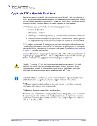 Opções da impressora
Opção de RTC e Memória Flash total
70
980612-091 Rev. C GX420t™/GX430t™ Guia do usuário 27/10/10
Opção de RTC e Memória Flash total
As impressoras com a opção RTC (Relógio de tempo real) e Memória Flash total instaladas na
fábrica permitem que você crie aplicações para a impressora totalmente personalizáveis, melhore
a produtividade e flexibilidade da impressora e proporcione memória extra para armazenar mais
formulários, gráficos (logotipo), fontes e os grandes conjuntos de fontes asiáticas.
O RTC permite que o desenvolvedor de formulário de etiquetas inclua:
• Carimbo de data e hora
• Data anterior e posterior
• Permite que a Data/Hora seja incluída no formulário impresso sem alterar o formulário
• Fornece datas e horas sem precisar gerá-las com o sistema do host, software aplicativo
ou por programação por outro processo (exemplo, um relatório de banco de dados).
O RTC melhora a capacidade da impressora de operar em uma configuração autônoma (por
exemplo, não conectada a um host ou PC). Um uso comum seria fornecer um carimbo de data
a um cartão, bilhete, etiqueta ou recibo impresso sob demanda. Consulte Impressão autônoma
na página 49 para saber mais detalhes.
O recurso RTC suporta a programação de impressora ZPL e EPL. Os dois comportamentos de
programação que exibem o horário e a data são independentes um do outro. Os comandos que
definem o horário e a data mudam em ambas as linguagens da impressora.
A memória Flash total oferece 64 megabytes adicionais aos 4 megabytes padrão de memória
da impressora para obter um total de 68 megabytes de memória da impressora. Essa opção
originalmente suportava apenas 12 MB de memória Flash total para impressoras fabricadas
antes de 24 de julho de 2009.
Cuidado • O conjunto RTC opcional possui uma bateria de lítio de três volts. Você pode
distinguir uma bateria baixa ou esgotada se a impressora fornecer uma marca de data
consistentemente atrasada. A substituição da bateria deve ser realizada por um técnico
qualificado. Use apenas uma bateria de reposição aprovada pela Zebra.
Importante • Recicle as baterias de acordo com as instruções e regulamentações locais.
Embrulhe a bateria ao jogá-la (ou armazená-la) para evitar um curto-circuito.
NÃO cause um curto-circuito na bateria. Um curto-circuito poderá fazer com que a
bateria gere calor, fogo ou cause uma explosão.
NÃO aqueça, desmonte ou exponha a bateria ao fogo.
 