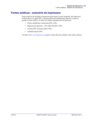 71Opções da impressora
Fontes asiáticas - acessório da impressora
27/10/10 GX420t™/GX430t™ Guia do usuário 980612-091 Rev. C
Fontes asiáticas - acessório da impressora
Fontes asiáticas são baixadas na impressora pelo usuário ou pelo integrador. Sua impressora
G-Series deve ter a opção RTC e memória Flash total instalada para suportar os arquivos
grandes de fonte asiática. As fontes são obtidas separadamente da impressora.
• Chinês simplificado e tradicional (ZPL e EPL)
• Mapeamentos japoneses – JIS e Shift-JIS (ZPL e EPL)
• Coreano (ZPL incluindo Johab e EPL)
• Tailandês (apenas ZPL)
Consulte Fontes e sua impressora na página 47 para obter mais detalhes sobre fontes asiáticas.
 